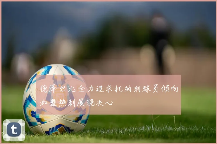 德泽尔比全力追求托纳利球员倾向加盟热刺展现决心