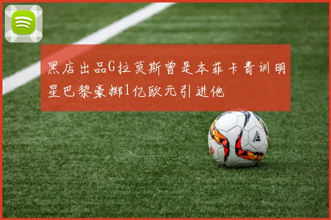 黑店出品G拉莫斯曾是本菲卡青训明星巴黎豪掷1亿欧元引进他