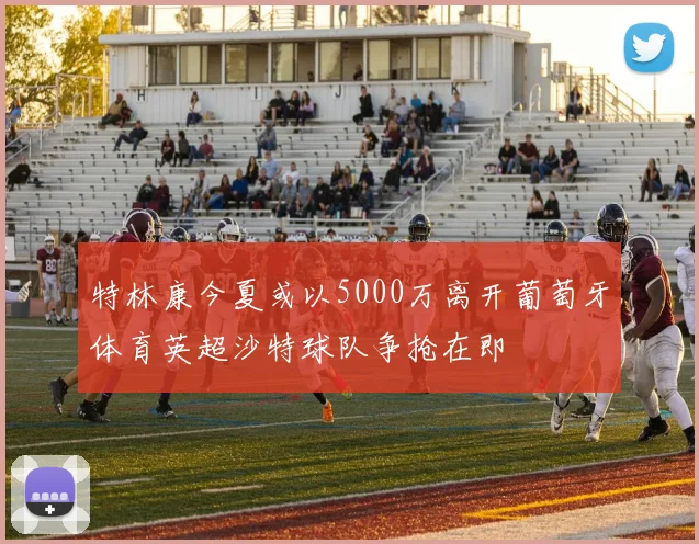 特林康今夏或以5000万离开葡萄牙体育英超沙特球队争抢在即