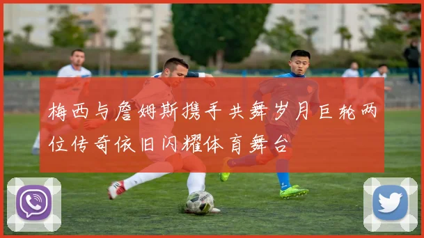 梅西与詹姆斯携手共舞岁月巨轮两位传奇依旧闪耀体育舞台