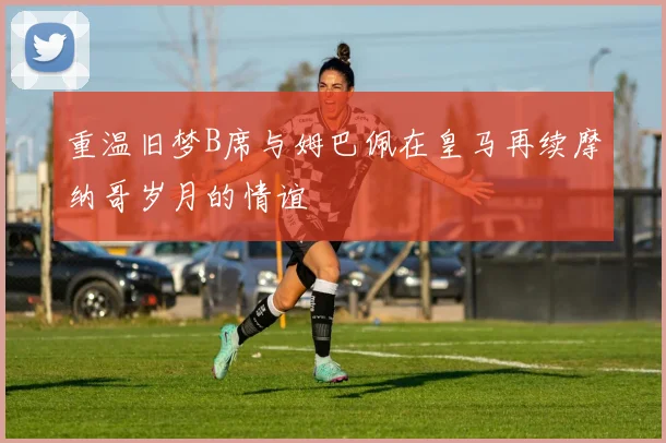 重温旧梦B席与姆巴佩在皇马再续摩纳哥岁月的情谊