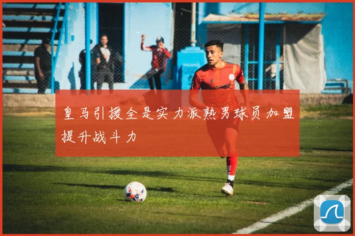 皇马引援全是实力派熟男球员加盟提升战斗力