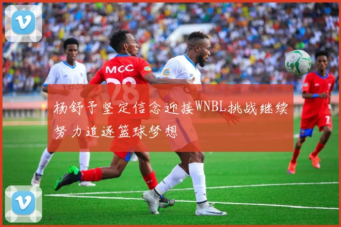 杨舒予坚定信念迎接WNBL挑战继续努力追逐篮球梦想