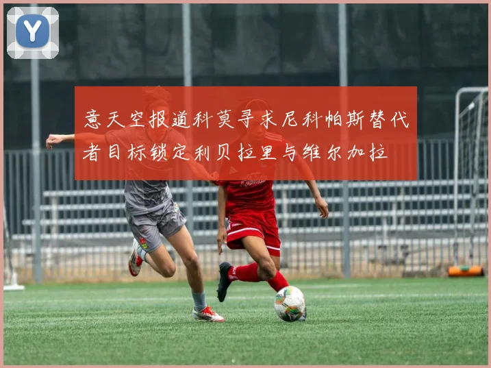 意天空报道科莫寻求尼科帕斯替代者目标锁定利贝拉里与维尔加拉