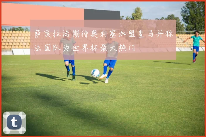 萨莫拉诺期待奥利塞加盟皇马并称法国队为世界杯最大热门