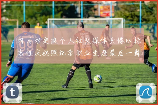 内马尔更换个人社交媒体头像以标志性庆祝照纪念职业生涯最后一舞