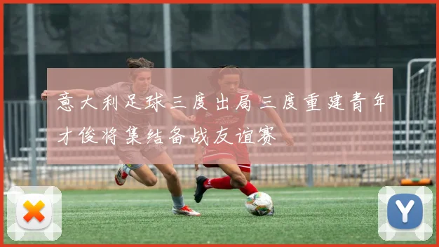 意大利足球三度出局三度重建青年才俊将集结备战友谊赛