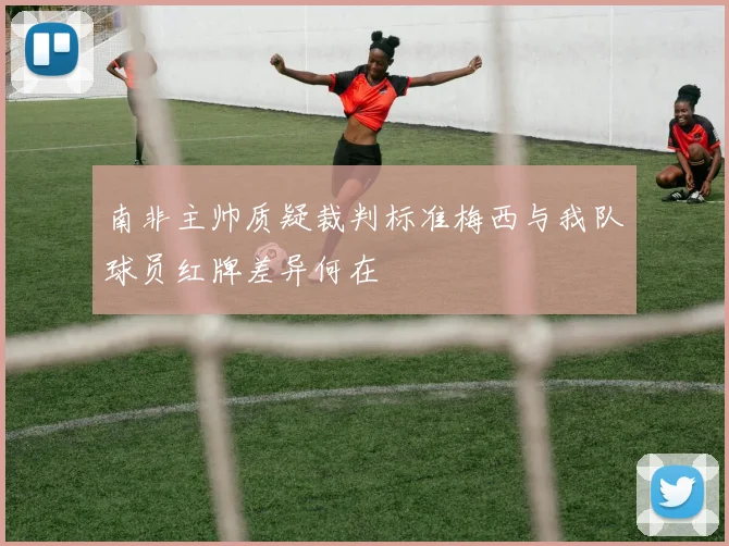 南非主帅质疑裁判标准梅西与我队球员红牌差异何在